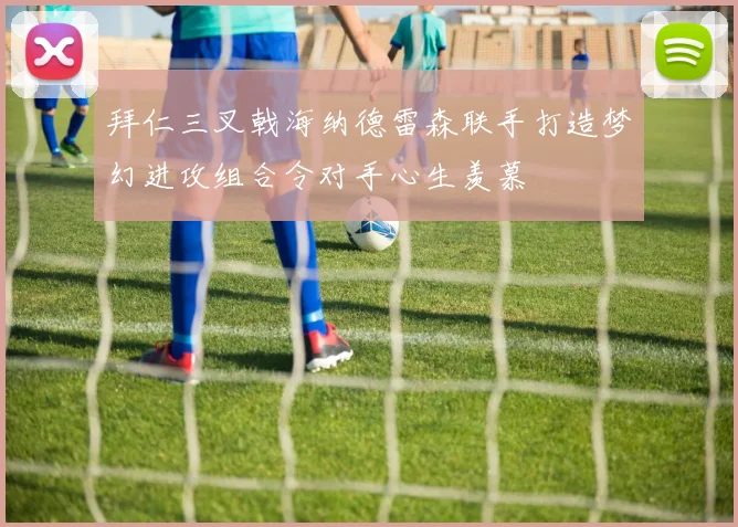 拜仁三叉戟海纳德雷森联手打造梦幻进攻组合令对手心生羡慕