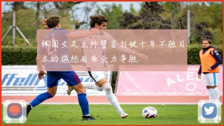 韩国女足主帅誓言打破十年不胜日本的尴尬局面全力争胜