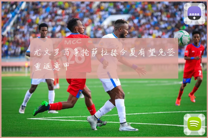 尤文罗马争抢萨拉赫今夏有望免签重返意甲