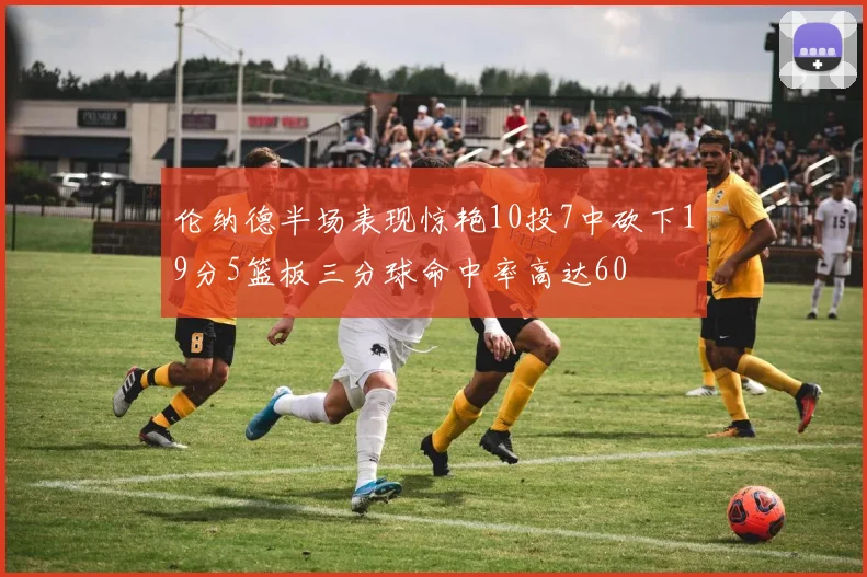伦纳德半场表现惊艳10投7中砍下19分5篮板三分球命中率高达60