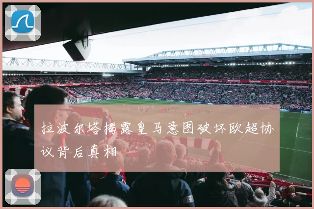 拉波尔塔揭露皇马意图破坏欧超协议背后真相