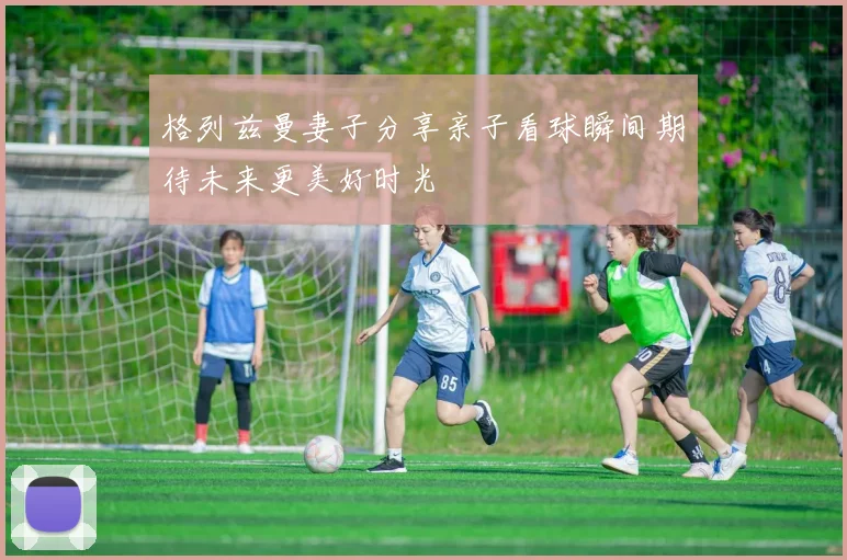 格列兹曼妻子分享亲子看球瞬间期待未来更美好时光