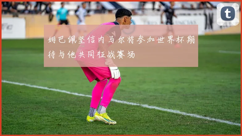 姆巴佩坚信内马尔将参加世界杯期待与他共同征战赛场