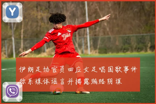 伊朗足协官员回应女足唱国歌事件称系媒体谣言并揭露贿赂阴谋