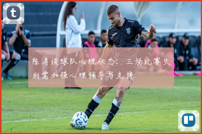 陈涛谈球队心理状态：三场比赛失利需加强心理辅导与支持