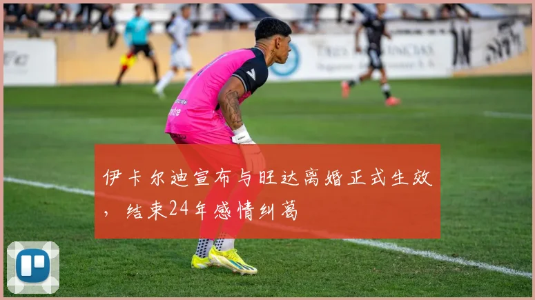 伊卡尔迪宣布与旺达离婚正式生效，结束24年感情纠葛