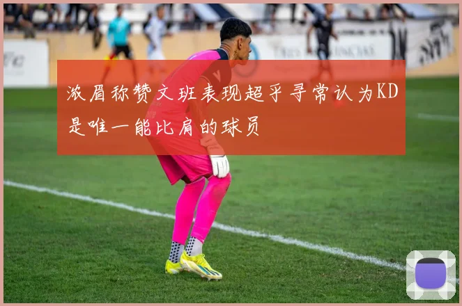 浓眉称赞文班表现超乎寻常认为KD是唯一能比肩的球员