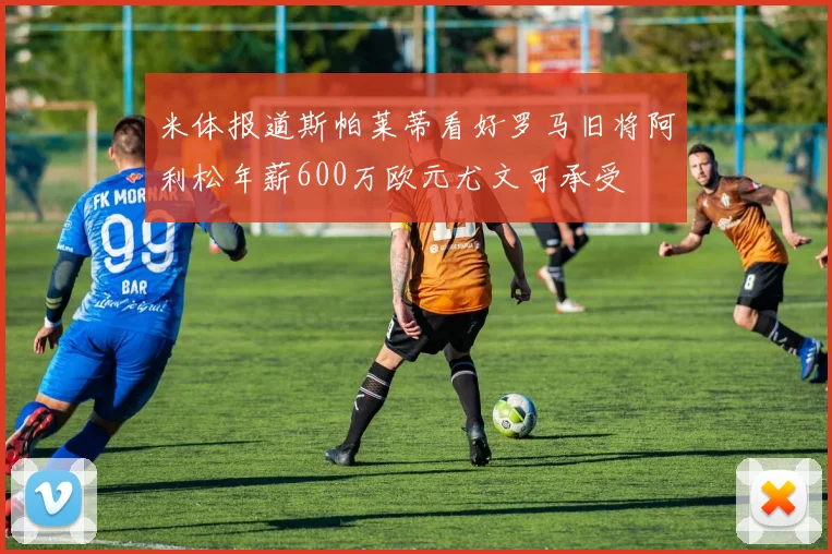 米体报道斯帕莱蒂看好罗马旧将阿利松年薪600万欧元尤文可承受