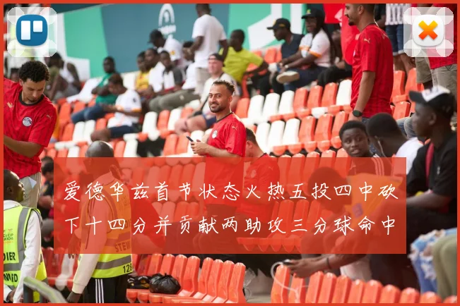 爱德华兹首节状态火热五投四中砍下十四分并贡献两助攻三分球命中率高达六成