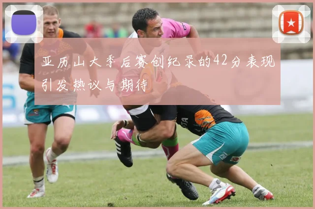 亚历山大季后赛创纪录的42分表现引发热议与期待