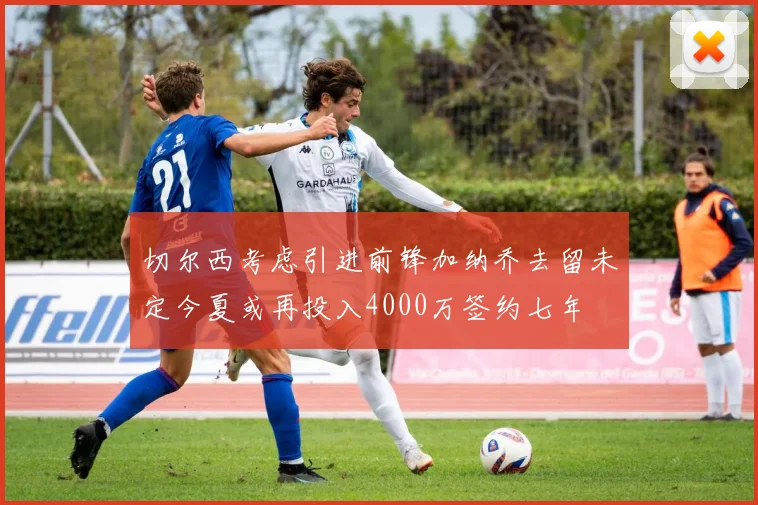 切尔西考虑引进前锋加纳乔去留未定今夏或再投入4000万签约七年