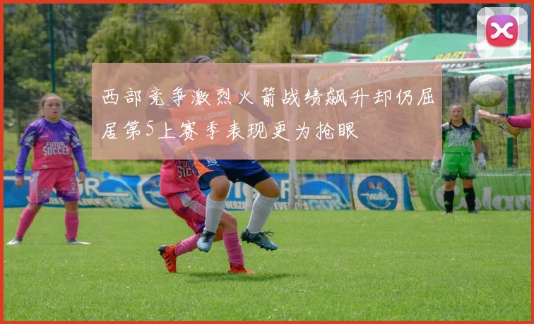 西部竞争激烈火箭战绩飙升却仍屈居第5上赛季表现更为抢眼