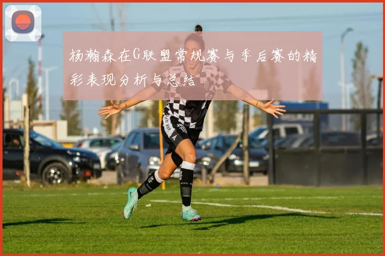 杨瀚森在G联盟常规赛与季后赛的精彩表现分析与总结