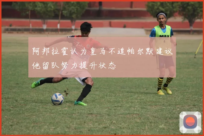 阿邦拉霍认为皇马不追帕尔默建议他留队努力提升状态