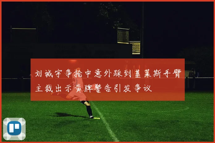 刘诚宇争抢中意外踩到基莱斯手臂主裁出示黄牌警告引发争议