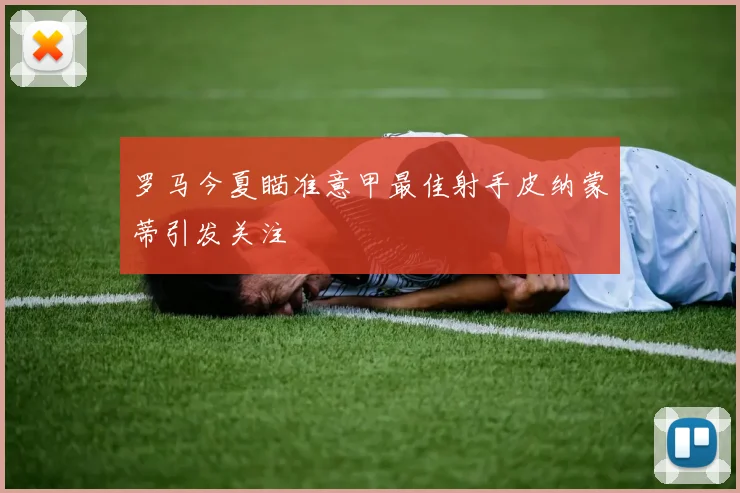 罗马今夏瞄准意甲最佳射手皮纳蒙蒂引发关注