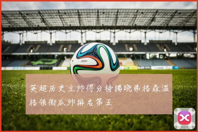 英超历史主帅得分榜揭晓弗格森温格领衔瓜帅排名第五