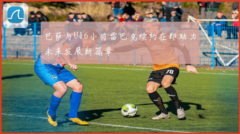 巴萨与U16小将雷巴克续约在即助力未来发展新篇章