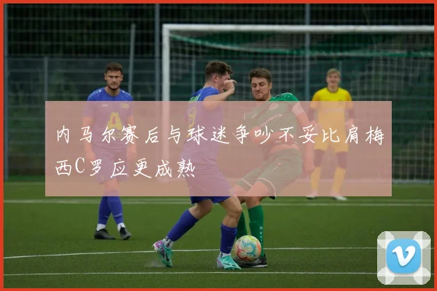 内马尔赛后与球迷争吵不妥比肩梅西C罗应更成熟