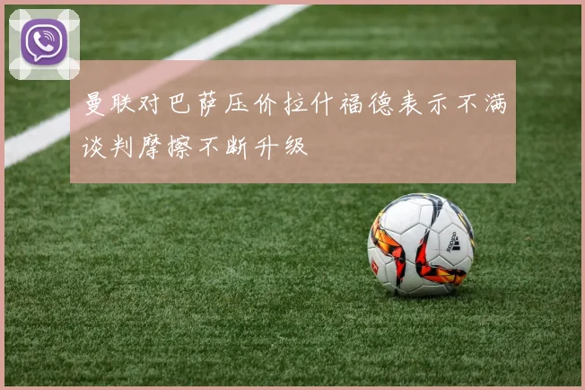 曼联对巴萨压价拉什福德表示不满谈判摩擦不断升级