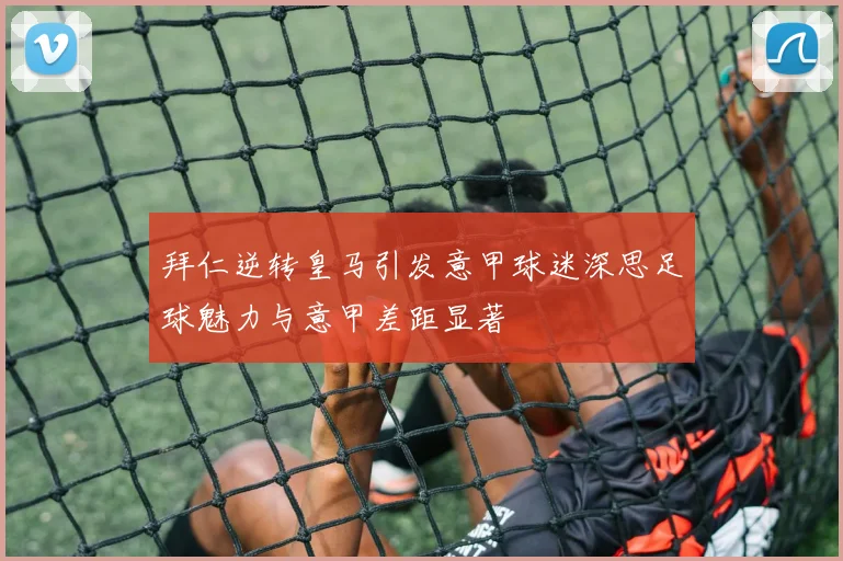 拜仁逆转皇马引发意甲球迷深思足球魅力与意甲差距显著