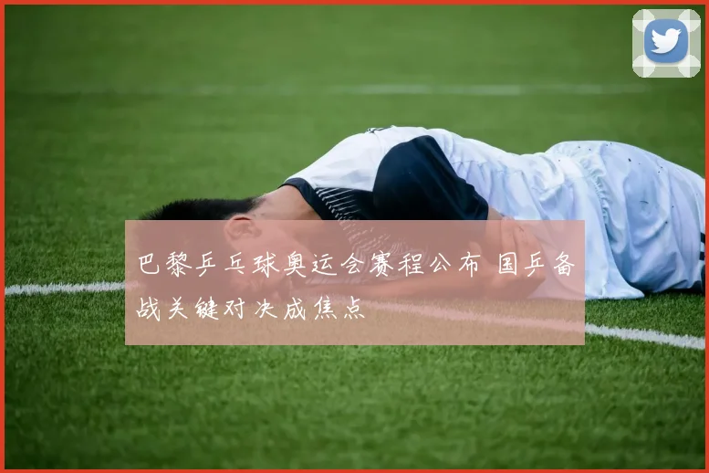 巴黎乒乓球奥运会赛程公布 国乒备战关键对决成焦点