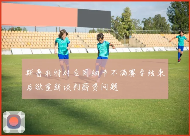 斯普利特对合同细节不满赛季结束后欲重新谈判薪资问题
