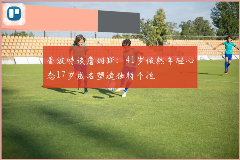 香波特谈詹姆斯：41岁依然年轻心态17岁成名塑造独特个性