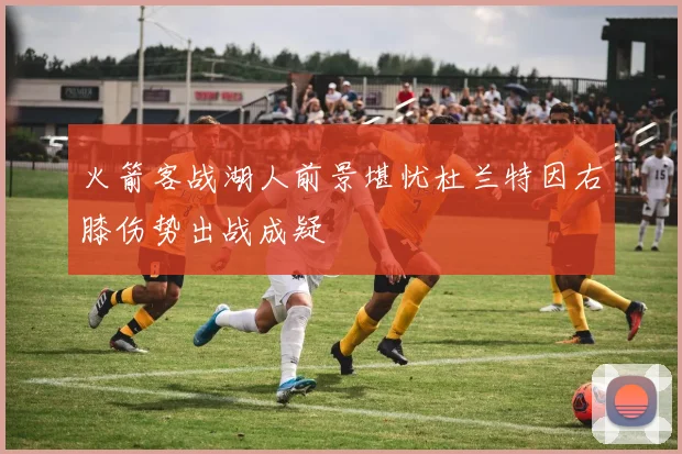 火箭客战湖人前景堪忧杜兰特因右膝伤势出战成疑
