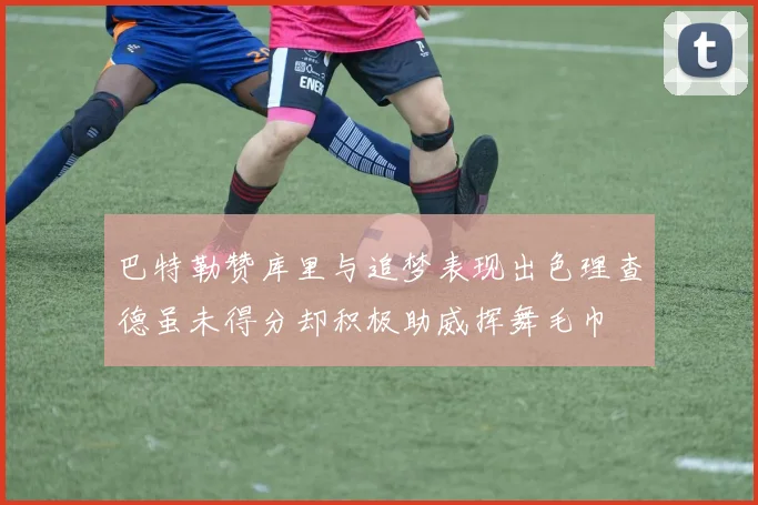 巴特勒赞库里与追梦表现出色理查德虽未得分却积极助威挥舞毛巾