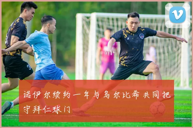 诺伊尔续约一年与乌尔比希共同把守拜仁球门