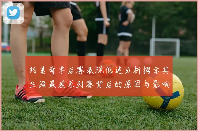约基奇季后赛表现低迷分析揭示其生涯最差系列赛背后的原因与影响