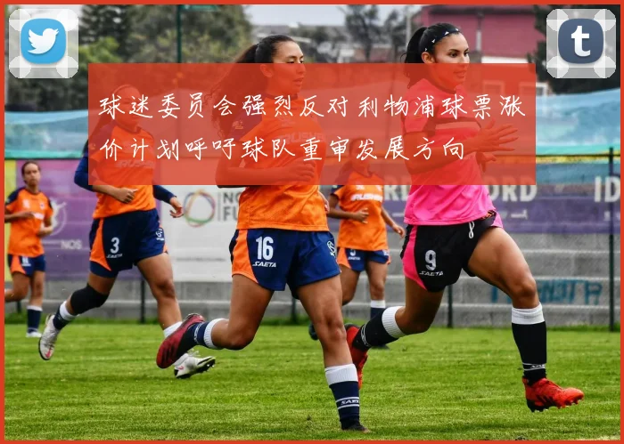球迷委员会强烈反对利物浦球票涨价计划呼吁球队重审发展方向