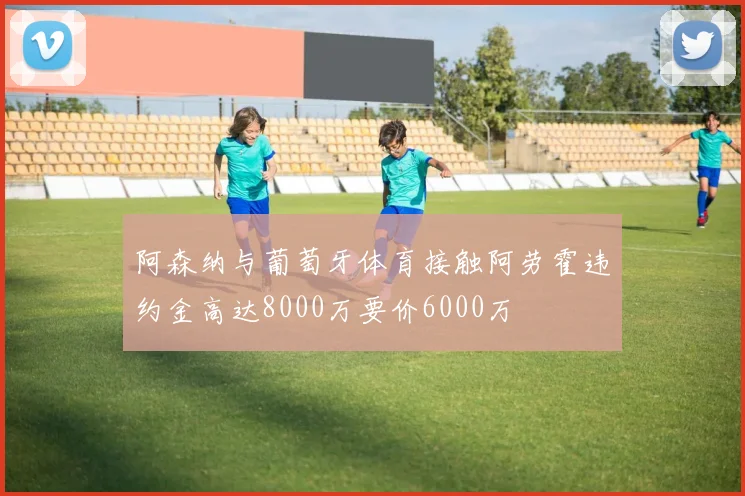 阿森纳与葡萄牙体育接触阿劳霍违约金高达8000万要价6000万
