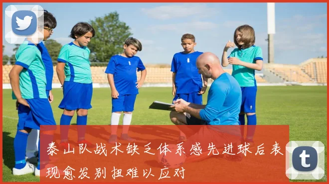 泰山队战术缺乏体系感先进球后表现愈发别扭难以应对