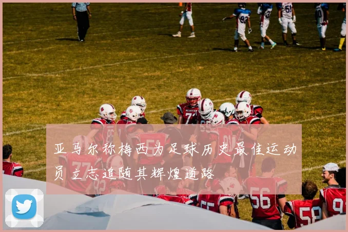 亚马尔称梅西为足球历史最佳运动员立志追随其辉煌道路