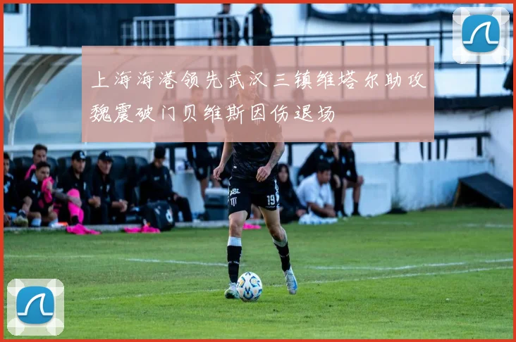 上海海港领先武汉三镇维塔尔助攻魏震破门贝维斯因伤退场