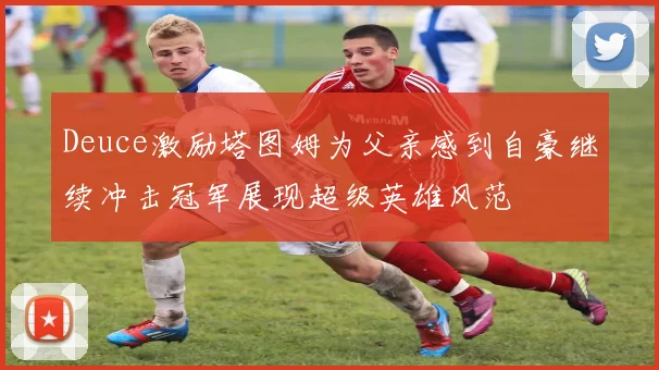 Deuce激励塔图姆为父亲感到自豪继续冲击冠军展现超级英雄风范