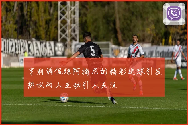 亨利调侃琼阿梅尼的精彩进球引发热议两人互动引人关注