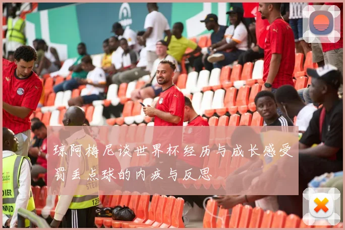 琼阿梅尼谈世界杯经历与成长感受罚丢点球的内疚与反思
