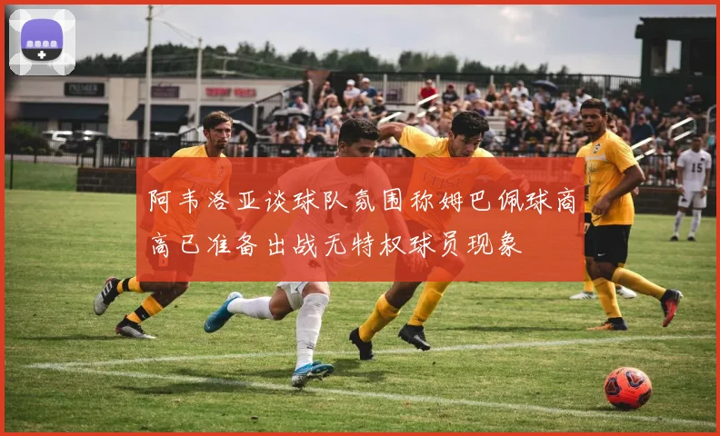 阿韦洛亚谈球队氛围称姆巴佩球商高已准备出战无特权球员现象