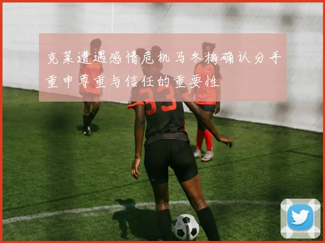 克莱遭遇感情危机马冬梅确认分手重申尊重与信任的重要性