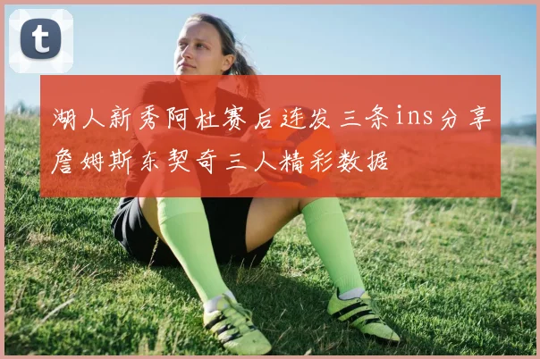 湖人新秀阿杜赛后连发三条ins分享詹姆斯东契奇三人精彩数据